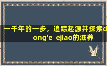 一千年的一步，追踪起源并探索dong'e  ejiao的滋养和健康秘密